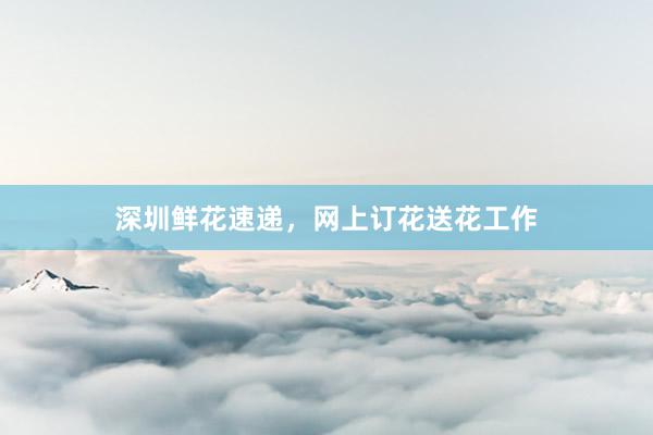 深圳鲜花速递，网上订花送花工作