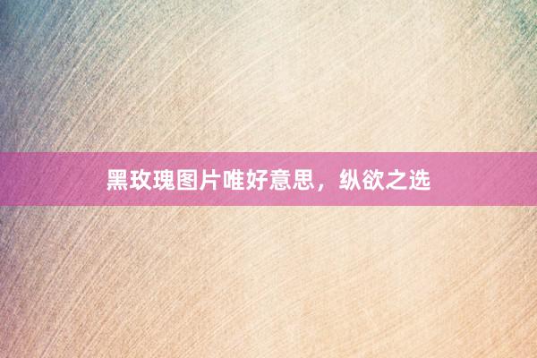 黑玫瑰图片唯好意思，纵欲之选