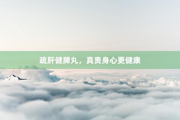 疏肝健脾丸，真贵身心更健康