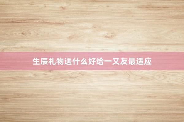 生辰礼物送什么好给一又友最适应