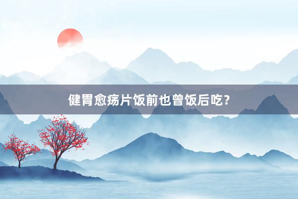 健胃愈疡片饭前也曾饭后吃？